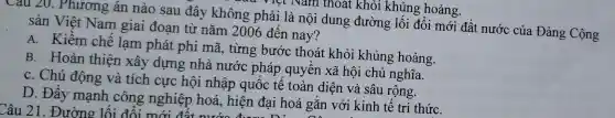 Cau 20.Phương án nào sau đây không phải l là nội dung đường lối đổi mới đất nước của Đảng Cộng
sản Việt Nam giai đoạn từ nǎm 2006 đến nay?
A. Kiềm chế lạm phát phi mã từng bước thoát khỏi khủng hoảng.
B. Hoàn thiên xây dựng nhà nước pháp quyề n xã hội chủ nghĩa.
C. Chủ động và tích cực hội nhập quốc tế toàn diện và sâu rộng.
D. Đẩy mạnh công nghiệp hoá hiện đai hoá gǎn với kinh tế tri thứC.