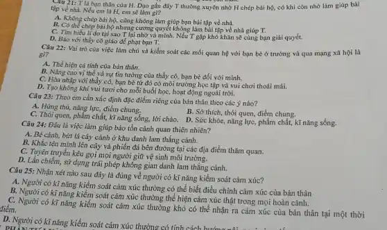 Cau 21: T là bạn thân của H.Dạo gần đây T thường xuyên nhờ H chép bài hộ, có khi còn nhờ làm giúp bài
tập về nhà. Nếu em là H, em sẽ làm gì?
A. Không chép bài hộ, cũng không làm giúp bạn bài tập về nhà.
B. Có thể chép bài hộ nhưng cương quyết không làm bài tập về nhà giúp T.
C. Tìm hiểu lí do tại sao T lại nhờ vả mình. Nếu T gặp khó khǎn sẽ cùng bạn giải quyết.
D. Báo với thầy cô giáo để phạt bạn T.
Câu 22: Vai trò của việc làm chủ và kiểm soát các mối quan hệ với bạn bè ở trường và qua mạng xã hội là
gi?
A. Thể hiện cá tính của bản thân.
B. Nâng cao vị thế và sự tin tưởng của thầy cô,bạn bè đối với minh.
C. Hòa nhập với thầy cô, bạn bè từ đó có môi trường học tập và vui chơi thoải mái.
D. Tạo không khí vui tươi cho mỗi buổi học, hoạt động ngoài trời.
Câu 23: Theo em cần xác định đặc điểm riêng của bản thân theo các ý nào?
A. Hứng thú, nǎng lực, điểm chung.
C. Thói quen, phẩm chất, kĩ nǎng sống,lời chào. D. Sức khỏe, nǎng lực, phẩm chất, kĩ nǎng sống.
B. Sở thích, thói quen, điểm chung.
Câu 24: Đâu là việc làm giúp bảo tồn cảnh quan thiên nhiên?
A. Bẻ cành, bứt lá cây cảnh ở khu danh lam thắng cảnh.
B. Khắc tên mình lên cây và phiến đá bên đường tại các địa điểm thǎm quan.
C. Tuyên truyền kêu gọi mọi người giữ vệ sinh môi trường.
D. Lấn chiếm, sử dụng trái phép không gian danh lam thắng cảnh.
D. Người có kĩ nǎng kiềm soát cảm xúc thường có tính cách hướng nâ:
Câu 25: Nhận xét nào sau đây là đúng về người có kĩ nǎng kiểm soát cảm xúc?
A. Người có kĩ nǎng kiểm soát cảm xúc thường có thể biết điều chỉnh cảm xúc của bản thân
B. Người có kĩ nǎng kiểm soát cảm xúc thường thể hiện cảm xúc thật trong mọi hoàn cảnh.
C. Người có kĩ nǎng kiểm soát cảm xúc thường khó có thể nhận ra cảm xúc của bản thân tại một thời điểm.