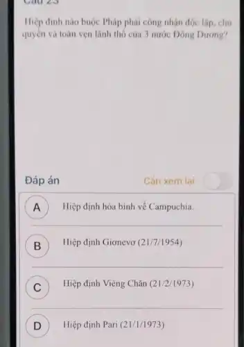 Cau 23
Hiệp định nào buộc Pháp phải công nhận độc lập, chú
quyền và toàn vẹn lãnh thổ của 3 nước Đông Dương?
Đáp án
Cần xem lai
Hiệp định hòa bình về Campuchia. A
B ) Hiệp định Giơnevơ (21/7/1954)
__
C
Hiệp định Viêng Chǎn (21/2/1973)
v
__
D ) Hiệp định Pari (21/1/1973)