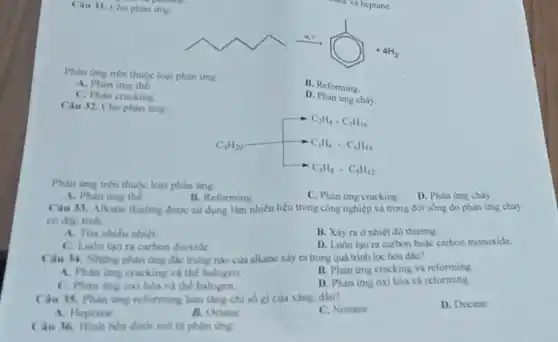 Cau 31. Cho phan ứng:
Phan img tren thuge loại nhân ứng:
B. Reforming
A. Phan imy the
D. Phàn ứng cháy.
C. Phan cracking
Cau 32. Cho phan orng
C. Phan ứng cracking
D. Phàn ứng cháy
Phan ing tren thuje loại phàn ứng.
B. Reforming
A. Phan ung the
Cau 13. Alkane thuring được sử dụng làm nhiên liệu trong công nghiệp và trong đời sống do phàn ứng chảy
B. Xiy ra o nhiệt độ thường.
D. Luôn tạo ra carbon bole carbon moooxide.
A. Toa nhieu nhiet
C. Luder tao ta carbon dioxide
B. Phan img cracking và reforming
Ciu 14. Nhing phin ứng độc trung nào của alkane xily ra trong quá trinh loc hoa diu?
A. Phan ime cracking và thể halogen.
D. Phan img oxi hóa và reforming
C. Phan ing oxi hóa và thể halogen.
D. Decane
Cau 15. Phan ung reforming làm tǎng chi số gi của xâng, dầu?
C. Nonane
A. Heptane
A. Octaras