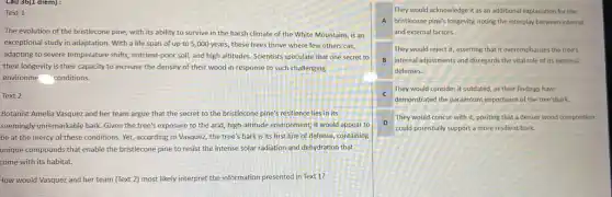 Cau 36(1 diem):
Text 1
The evolution of the bristlecone pine, with its ability to survive in the harsh climate of the White Mountains, is an
exceptional study in adaptation.With a life span of up to 5,000 years, these trees thrive where few others can,
adapting to severe temperature shifts, nutrient-poor soil,and high altitudes. Scientists speculate that one secret to
their longevity is their capacity to increase the density of their wood in response to such challenging
environme conditions.
Text 2
Botanist Amelia Vasquez and her team argue that the secret to the bristlecone pine's resilience lies in its
seemingly unremarkable bark. Given the tree's exposure to the arid, high-altitude environment, it would appear to
be at the mercy of these conditions. Yet,according to Vasquez, the tree's bark is its first line of defense containing
unique compounds that enable the bristlecone pine to resist the intense solar radiation and dehydration that
come with its habitat.
How would Vasquez and her team (Text 2)most likely interpret the information presented in Text 1?
They would acknowledge it as an additional explanation for the
A bristlecone pine's longevity,noting the interplay between internal
and external factors.
They would reject it,asserting that it overemphasizes the tree's
B internal adjustments and disregards the vital role of its external
defenses.
C
They would consider it outdated, as their findings have
demonstrated the paramount,importance of the tree'sbark.
D
They would concur with it, positing that a denser wood composition
could potentially support a more resilient bark.