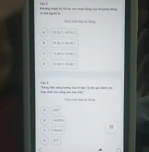 Cau 3
Khoang nhiet do tolu cho hoạt động của Enzyme trong
co the nguor la
Chon mot dap andung
A 20doC-35doC a
B 35doC-40doC B
C 15doc-20doc c
D 20doC-25doC D
Chu 4
"Dong tien nang lurgng của tế bào"là tên gọi dành cho
hop chat cao nàng nào sau đây?
Chon một đáp án đùng
A ADP
B NADPH B
C FADH2 c
D ATP