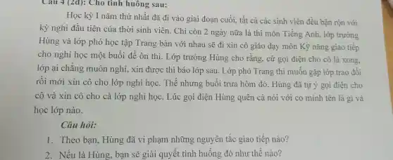 Cau 4 (2đ): Cho tình huông sau:
Học kỳ I nǎm thứ nhất đã đi vào giai đoạn cuối, tất cả các sinh viên đều bận rộn với
kỳ nghỉ đầu tiên của thời sinh viên. Chỉ còn 2 ngày nữa là thi môn Tiếng Anh, lớp trưởng
Hùng và lớp phó học tập Trang bàn với nhau sẽ đi xin cô giáo dạy môn Kỹ nǎng giao tiếp
cho nghỉ học một buổi để ôn thi. Lớp trưởng Hùng cho rằng , cứ gọi điện cho cô là xong,
lớp ai chẳng muôn nghỉ, xin được thì báo lớp sau. Lớp phó Trang thì muốn gặp lớp trao đổi
rồi mới xin cô cho lớp nghỉ học. Thế nhưng buổi trưa hôm đó, Hùng đã tự ý gọi điện cho
cô và xin cô cho cả lớp nghỉ học. Lúc gọi điện Hùng quên cả nói với co mình tên là gì và
học lớp nào.
Câu hỏi:
1. Theo bạn Hùng đã vi phạm những nguyên tắc giao tiếp nào?
2. Nếu là Hùng ban sẽ giải quyết tình huống đó như thế nào?