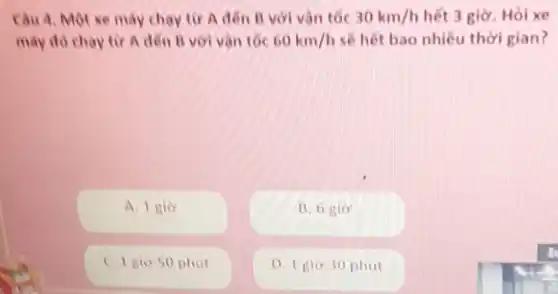 Cau 4. Mot xe máy chay tir A đen B với vàn tốc 30km/h hết 3 giờ. Hỏi xe
may do chay tir A đến B với vàn tốc 60km/h sẽ hết bao nhiêu thời gian?
A. 1 gio
B. 6 gio
C. I gio 50 phut
D. I gio 30 phut