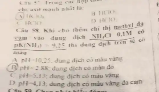 Cau 57. Trong các hợp chất
clo,axit mạnh nha: la:
B HCIO:
He 10.
1) HO10
HCO
58. Khi cho them chi thi methyl da
cam 130 dung dịch NH_(4)Cl
0.1M có
pK(NH_(3))=9.25
thi dung dich tren se có
mau
pH=10.25 dunz dich có máu vàng
nH=2.88 dung dịch có màu đó
pit=5,13 : dung dịch có màu vàng
pH-4.13 dung dịch có màu vàng đa cam