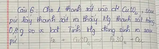 Cau 6: Cho 1 thanh sat vāo de mathrm(CuSO)_(4) , sau pu' laý thanh sat ra thaiy 11 mathrm(~g) thanh sät täng 0,8 mathrm(~g) so us bat. Tinh 1 mathrm(lg) döng sinh ra sau p u^prime 
[
mathrm(Fe)+mathrm(CuSO)_(4) arrow mathrm(FeSO)_(4)+mathrm(Cu)
]