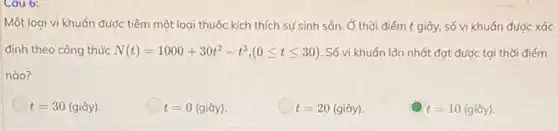 Cau 6:
Một loại vi khuẩn được tiêm một loại thuốc kích thích sự sinh sản. Ở thời điểm t giây số vi khuẩn đước xác
định theo công thức N(t)=1000+30t^2-t^3,(0leqslant tleqslant 30) Số vi khuán lớn nhất đạt được tại thời điếm
nào?
t=30(gihat (a)y)
t=0(gihat (a)y)
t=20(gihat (a)y)
t=10(gihat (a)y)