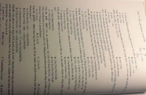 Cau 77. Din sulit halogen X duovi dily:
A. but-2-ene.
B. pent -1 - cne.
C. but-1-ene.
D. 2-methylpropene.
Câu 78. Alkene A có công thức phân từ mathrm(C)_(4) mathrm(H)_(5) . Khí công nước vào mathrm(A) có xóc tác acid) chỉ by phẩm duy nhất. Tên gọi cùa mathrm(A) là
A. pent-1-ene.
B. but-1-ene.
C. but-2-ene.
D. 2-methylpropene.
Câu 79. Theo quy tác Markovinov, trong phàn úmg công nước hoạc acid (Kí hię̂u chưng lại hy kết mathrm(C)-mathrm(C) của alkene thì mathrm(H) sẽ un tên cộng vào nguyên từ carbon có đạ̣c điểm nào?
A. nguyên từ carbon liên kết với nhóm methyl.
B. nguyên từ carbon liên kết với nhiều nguyên từ hydrogen hơn.
C. nguyên từ carbon liên kết với với nguyên từ hydrogen hơn.
D. nguyên từ carbon liên kết với với nhiều nguyên từ carbon khác hơn.
Câu 80. Sản phẩm chinh của phàn ừng công hợp nước vào 2-methylpropene là
A. mathrm(CH)_(3)-mathrm(CH)(mathrm(OH))-mathrm(CH)_(3) .
B. mathrm(CH)_(3) mathrm(CH)_(2) mathrm(CH)_(2)-mathrm(OH) .
C. mathrm(HO)-mathrm(CH)_(3) mathrm(CH)_(2) mathrm(CH)_(3) .
D. mathrm(CH)_(3)-mathrm(O)-mathrm(CHCH)_(3) .
Câu 81. Alkene mathrm(X) mathrm(C)_(6) mathrm(O) cóng thức phân từ mathrm(C)_(6) mathrm(H)_(12) . mathrm(X) không có đồng phân hình học, khi tác dụng ra nalkane mạch thẳng. Sản phẩm chính tạo ra từ phàn úng giữa mathrm(X) với mathrm(H)_(2) mathrm(O)(mathrm(xuicc) mathrm(Hc). mathrm(HCl) ) là
A. mathrm(CH)_(3) mathrm(OH)-mathrm(CH)_(2) mathrm(CH)_(2) mathrm(CH)_(2) mathrm(CH)_(3) mathrm(CH)_(3) .
B. mathrm(CH)_(3)-mathrm(CHOH)-mathrm(CH)_(2) mathrm(CHCH)_(3) .
C. mathrm(CH)_(3)-mathrm(CHOH)-mathrm(CH)(mathrm(CH)_(3)) .
D. mathrm(CH)_(3)-mathrm(CHOH)-mathrm(CH)_(2) mathrm(CH)_(2) mathrm(CH)_(3) .
Câu 82. (A.07): Hydrate bóa 2 alkene chi tạo thành 2 alcohol. Hai alkene đó là
A. ctene và but-2-ene.
B. 2-methylpropene và but-1-ene.
C. propene và but-2-ene.
D. etene và but-1-ene.
Câu 83. [CD - SBT] But-1-ene tác dụng với mathrm(HBr) tạo ra sản phẩm chính có công thức cấu tọ diy?
A. mathrm(CH)_(3) mathrm(CH)_(2) mathrm(CHBrCH)_(3) mathrm(CH)_(3) .
B. mathrm(CH)_(3) mathrm(CH)_(2) mathrm(CH)_(2) mathrm(CH)_(2) mathrm(Br) .
C. mathrm(CH)_(3) mathrm(CH)_(2) mathrm(CHBr)_(3) mathrm(CH)_(3) .
D. mathrm(BrCH)_(2) mathrm(CH)_(2) mathrm(CH)_(2)