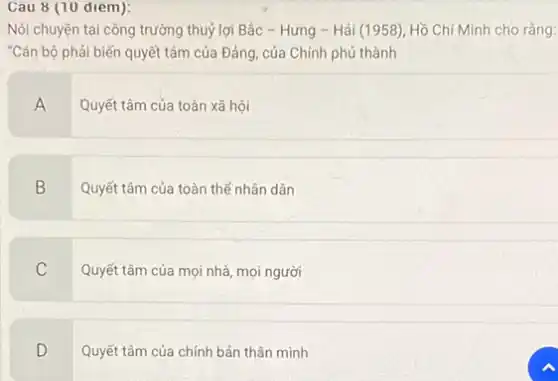 Cau 8 (10 diem):
Nói chuyện tại công trường thuỷ lợi Bắc - Hưng - Hải (1958), Hồ Chí Minh cho râng:
"Cán bộ phải biến quyết tâm của Đảng của Chính phủ thành
A
Quyết tâm của toàn xã hội
B
Quyết tâm của toàn thể nhân dân
C
Quyết tâm của mọi nhà, mọi người
D
Quyết tâm của chính bản thân mình