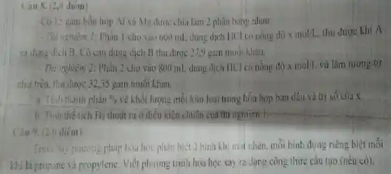 Cau 8. (2,0 điêm)
Có 13 gam hỗn hợp Al và Mg được chia làm 2 phần bảng nhau:
- Thi nghiệm 1: Phần 1 cho vào 600 ml,dung dịch HCl có nồng độ xmol/1 . thu được khí A
và dung dịch B . Cô cạn dung dịch B thu dươc 27,9 gam muói khan.
- Thi nghiệm 2:Phần 2 cho vào 800 mL dung dịch HCl có nồng độ xmol/L và làm tương tự
như trên, thu được 32,35 gam muối khan.
a. Tinh thành phần Din về khối lượng mỗi kim loại trong hỗn hợp ban đầu và trị số của x.
b. Tính thể tích H_(2) thoắt ra ở điều kiện chuẩn của thì nghiệm 1.
Câu 9.(20 điểm)
Irma bày phương pháp hóa học phàn biệt 2 bình khi mil nhàn, mỗi bình đựng riêng biệt mỗi
khi là propane và propylene.Viết phương trinh hóa học xảy ra dạng công thức cấu tạo (nếu có).