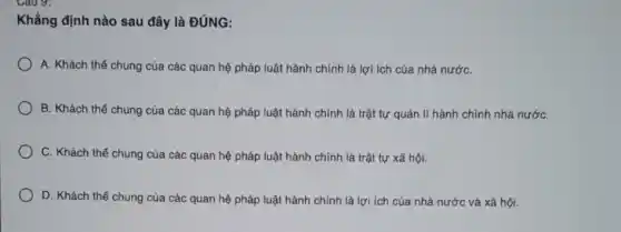 Cau 9:
Khẳng định nào sau đây là ĐÚNG:
A. Khách thể chung của các quan hệ pháp luật hành chính là lợi ích của nhà nướC.
B. Khách thể chung của các quan hệ pháp luật hành chính là trật tự quản lí hành chính nhà nướC.
C. Khách thể chung của các quan hệ pháp luật hành chính là trật tự xã hội.
D. Khách thể chung của các quan hệ pháp luật hành chính là lợi ích của nhà nước và xã hội.