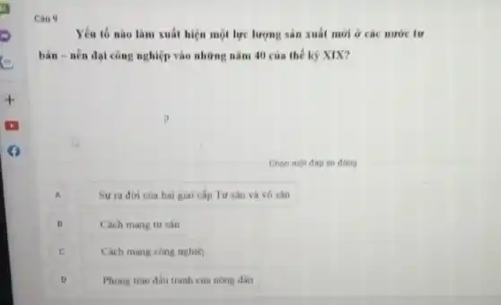 Cau 9
Yếu tố nào làm xuất hiện một lực lượng sản xuất mới ở các nước tư
bản-nên đại công nghiệp vào những nǎm 40 của thế kỳ XIX?
Chon một đáp án đúng
A
Sự ra đời của hai giai cấp Tư sản và vô sân
B B
Cách mang tư sân
C
Cách mạng công nghiệ)
Phong trào đấu tranh của nông dân