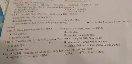 Cau II (C.II)Cho phàn ứng:
+ Cn(SO,); + K,SO,7H2O
Trong phàn ứng trên.chất oxi hóa và chất khử lần lượt là
A. K_(2)CrO_(2) FeSO_(4)
B. K_(2)Cr_(2)O_(7) H_(2)SO_(4)
C. H_(2)SO_(4) và FeSO_(4)
D FeSO_(4)vgrave (a)K_(2)Cr_(2)O_(7)
Cau 12. Cho phàn irng: SO_(2)+Br_(2)+H_(2)Oarrow HBr+H_(2)SO_(4)
Trong phàn ứng trên,vai trò của Br_(2)
__ B. là chất khư
A. là chất oxi hóa.
C. vừa là chất oxi hóa, vừa	tạo	trường.
trường.
D. vừa là chất khử, vừa là chất tạo môi
Câu 13. Trong phàn irng MnOz+4HCl MnO_(2)+4HClarrow MnCl_(2)+Cl_(2)+2H_(2)O vai trò của HCl là
A. chất oxi hóa.
B. chất khừ.
C. tạo môi trường.
D. chất khử và môi trường.
Câu 14. Cho phàn ứng:
2NH_(3)+3Cl_(2)arrow N_(2)+6HCl Trong đó, NH_(3) đóng vai trò
B. vừa là chất oxi hoá vừa là chất khừ.
A. là chất Rhừ.
D. không phải là chất khử, không là chất oxi hoá.
C. là,chất oxi hoá.
B.
NaOH+HClarrow NaCl+H_(2)O
Câu 15 (A.14):Phản ứng nào dưới đây thuộc loại phản ứng oxi hóa -khử?
A
AgNO_(3)+HClarrow AgCl+HNO_(3)