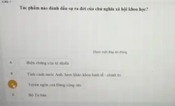 Cau I
Tác phẩm nào đánh dấu sự ra đời của chủ nghĩa xã hội khoa học?
Chọn một đáp án đúng
A A
Biện chứng của tự nhiên
B B
Tình cảnh nước Anh lược khảo khoa kinh tế - chính trị
Tuyên ngôn của Đảng cộng sản
)
Bộ Tư bản