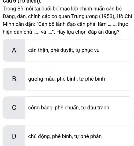 Cau o (10 alem):
Trong Bài nói tai buổi bế mạc lớp chỉnh huấn cán bộ
Đảng, dân , chính các cơ quan Trung ương (1953), Hồ Chí
Minh cǎn dặn: "Cán bộ lãnh đạo cần phải làm __ .thưc
hiện dân chủ __ và ...... Hãy ' lựa chọn đáp án đúng?
A
cẩn thận , phê duyệt, tự phục vụ
B
gương mẫu,, phê bình, tư phê bình
C
công bằng , phê chuẩn , tư đấu tranh
D
chủ động , phê bình, tự phê phán