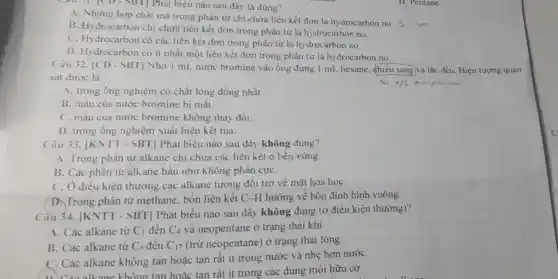 cause
CD - SBT Phát biêu nào sau đây là đúng?
A. Những hợp chất mà trong phân từ chỉ chứa liên kết đơn là hydrocarbon no.
B. Hydrocarbon chi chứa liên kết đơn trong phân tử là hydrocarbon no.
C. Hydrocarbon có các liên kết đơn trong phân tử là hydrocarbon no.
D. Hydrocarbon có ít nhất một liên kết đơn trong phân tử là hydrocarbon no.
D. Pentane.
Câu 32. |CD - SBT] Nhỏ 1 mL nước bromine vào ống đựng 1 mL hexane, chiếu sáng và lắc đều. Hiện tượng quan
sát được là
a/s
A. trong ống nghiệm có chất lòng đồng nhất.
B. màu của nước bromine bị mất.
C. màu của nước bromine không thay đổi.
D. trong ống nghiệm xuất hiện kết tủa.
Câu 33. |KNTT - SBT] Phát biểu nào sau đây không đúng?
A. Trong phân tử alkane chi chứa các liên kết ơ bền vững.
B. Các phân tử alkane hầu như không phân cựC.
C. Ở điều kiện thường các alkane tương đối trơ về mǎt hoá họC.
D. Trong phân tử methane, bốn liên kết C-H hướng về bốn đỉnh hình vuông.
Câu 34. [KN TT - SBT] Phát biểu nào sau đây không đúng (ở điều kiện thường)?
A. Các alkane từ C_(1) đến C_(4) và neopentane ở trạng thái khí.
B. Các alkane từ C_(5) đến C_(17) (trừ neopentane) ở trạng thái lòng.
C. Các alkane không tan hoặc tan rất ít trong nước và nhẹ hơn nướC.
C. Các alkane không tan hoǎc tan rất ít trong các dung môi hữu cơ.