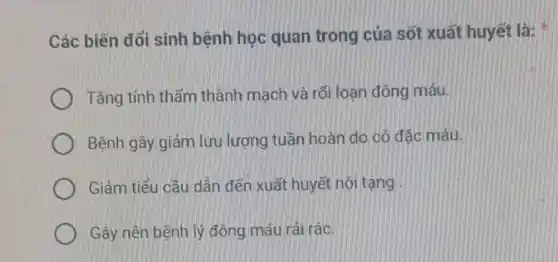 Các biến đổi sinh bệnh học quan trong của sốt xuất huyết là:
Tǎng tính thấm thành mạch và rối loạn đông máu.
Bệnh gây giảm lưu lượng tuần hoàn do cô đặc máu.
Giảm tiểu cầu dẫn đến xuất huyết nội tạng
Gây nên bệnh lý đông máu rải rác.