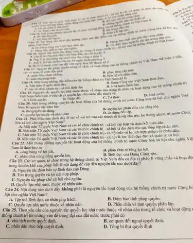 các cơ quan, tổ chức đại điện, hạ,
Nam và các tổ chức chinh to toi chinh công chu
ngo	toc thiếu số.
D. doin
C. morong doingowi
Cin 15. Noi dung
cấp công nhân.
chức theo nguyên the tập trung
trung Can 14. Mor trong nhing nguyên the tb chức he things
A. lly din
tác trong tổ chức chính trị - xã hội của
A. Chi Mis Cho tich Hoi Liên hiệp Phụ nữ của huyện X.
nghin Viet Nam? A. Do Dang cong sin Viei Nam thinh dao
C. Mang han chint hin cho nghin.
B. Ong Tile cho trang tra nubi tom the tring ở thôn V.
C. Anh K li Chi nhiền câu lạc bộ nghệ thuật phương Y.
D. BaN la thanh viên của đội vǎn nghệ Hoa Mi thuộc xã z
Câu 17. Nguyen the phap quyền trong tổ chức và hoạt động của hệ thống chính trị Việt Nam thế hiện ở việc,
các co quan to chức đều phải
A. quan liêu, tham nhũng.
B. phuc tung cấp trên
hệ với nhân dân.
C. tuân thù pháp luật.
B. Dàng Cộng sản Việt Nam lãnh đạo,
Câu 18. Một trong những đặc điểm của hệ thống chính trị Việt Nam đó là
A. Mạt trận tố quốc lãnh đạo.
C. các tổ chức chinh trị - xâ hội lãnh đạo
D. Nhà nước lãnh đạo.
Câu 19. Nguyên tắc quyền lực nhà nước thuộc về nhân dân trong tổ chức và hoạt động của hệ thống chính trị
Việt Nam biểu hiện ở việc tất cả quyền lực nhà nước đều thuộc về
D. Nhà nướC.
A. Chính quyền.
B. Nhân dân.
C. Trí thứC.
Câu 20. Một trong những nguyên tắc hoạt động của hệ thống chính trị nước Cộng hoà xã hội chủ nghĩa Việt
Nam là nguyên tắc đảm bảo
A. đa nguyên đa đảng.
B. quyền lực phân chia các tầng lớp
C. quyền lực thuộc về nhân dân
D. đa đảng đối lập.
Câu 21. Phát biểu nào dưới đây là sai về vai trò của các thành tố trong cấu trúc hệ thống chính trị nước Cộng
hòa xã hội chủ nghĩa Việt Nam?
A. Mặt trận Tổ quốc Việt Nam và các tổ chức chính trị - xã hội tập hợp và đoàn kết toàn dân.
B. Mặt trận Tổ quốc Việt Nam và các tổ chức chính trị - xã hội là đại diện cho các tầng lớp nhân dân.
C. Mặt trận Tổ quốc Việt Nam và các tổ chức chính trị - xã hội bảo vệ lợi ích hợp pháp của nhân dân.
D. Mặt trận Tổ quốc Việt Nam và các tổ chức chính trị - xã hội là lực lãnh đạo đạo và quản lý xã hội.
Câu 22. Một trong những nguyên tắc hoạt động của hệ thống chính trị nước Cộng hoà xã hội chủ nghĩa Việ
Nam là đảm bảo sự
A. công bằng về lợi ich.
B. phân chia rõ ràng lợi ích.
C. phân chia công bằng quyền lựC.
D. lãnh đạo của Đảng Cộng sản.
Câu 23. Các cơ quan, tổ chức trong hệ thống chính trị Việt Nam đều có địa vị pháp lí vững chắc và hoạt độ
trong khuôn khổ của pháp luật là nội dung đề cập đến nguyên tắc nào dưới đây?
A. Nguyên tắc đảm bảo sự lãnh đạo của Đảng.
B. Tôn trọng quyền và lợi ích hợp pháp.
C. Nguyên tắc pháp chế xã hội chủ nghĩa.
D. Quyền lực nhà nước thuộc về nhân dân.
Câu 24. Nội dung nào dưới đây không phải là nguyên tắc hoạt động của hệ thống chính trị nước Cộng hò
hội chủ nghĩa Việt Nam?
A. Tập thể lãnh đạo, cá nhân phụ trách.
B. Đảm bảo tính pháp quyền.
C. Quyền lực nhà nước thuộc về nhân dân.
D. Phân chia và tam quyền phân lập.
Câu 25. Theo yêu câu của nguyên tắc quyền lực nhà nước thuộc về nhân dân trong tổ chức và hoạt động
thống chính trị thì những vấn đề trọng đại của đất nước trước phải do
A. chủ tịch nước quyết đinh.
B. cơ quan đối ngoại quyết định.
C. nhân dân trực tiếp quyết định.
D. Tổng bí thư quyết định