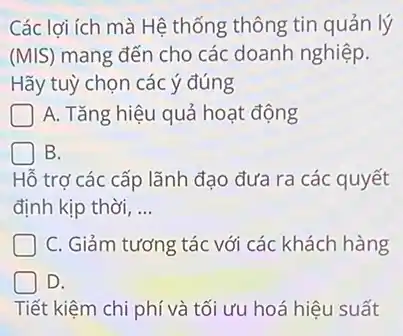 Các lợi ích mà Hệ thống thông tin quản lý
(MIS) mang đến cho các doanh nghiệp.
Hãy tuỳ chọn các ý đúng
A. Tǎng hiệu quả hoạt động
B.
Hỗ trợ các cấp lãnh đao đưa ra các quyết
định kịp thời, __
C. Giảm tương tác với các khách hàng
D.
Tiết 't kiệm chi phí và tối ưu hoá hiệu suất