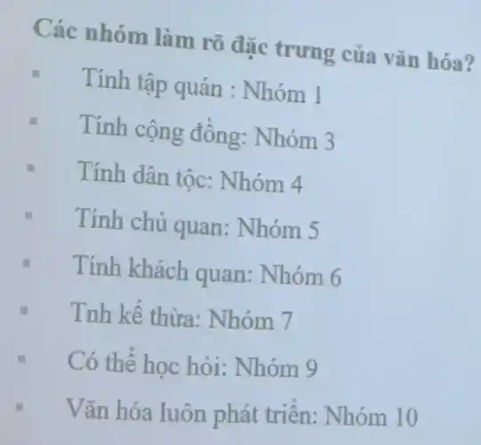 Các nhóm làm rõ đặc trưng của vǎn hóa?
Tính tập quán : Nhóm 1
Tính cộng đồng:Nhóm 3
Tính dân tốc:Nhóm 4
Tính chủ quan:Nhóm 5
Tính khách quan:Nhóm 6
Tnh kế thừa:Nhóm 7
Có thể học hỏi:Nhóm 9
Vǎn hóa luôn phát triển:Nhóm 10