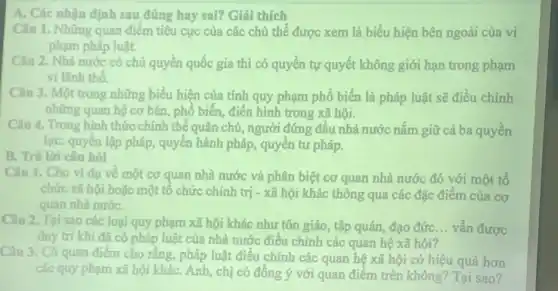 A. Các nhận định sau đúng hay sai? Giải thích
Câu 1. Những quan điểm tiêu cực của các chủ thể được xem là biểu hiện bên ngoài của vi
phạm pháp luật.
Câu 2. Nhà nước có chủ quyền quốc gia thì có quyền tự quyết không giới hạn trong phạm
vi lãnh thổ.
Câu 3. Một trong những biểu hiện của tính quy phạm phổ biến là pháp luật sẽ điều chỉnh
những quan hệ cơ bản, phố biến, điển hình trong xã hội.
Câu 4. Trong hình thức chính thể quân chủ,người đứng đâu nhà nước nǎm giữ cả ba quyền
lực: quyền lập pháp , quyên hành pháp, quyền tư pháp.
B. Trả lời câu hỏi
Câu 1. Cho ví dụ về một cơ quan nhà nước và phân biệt cơ quan nhà nước đó với một tổ
chức xã hội hoặc một tô chức chính trị - xã hội khác thông qua các đặc điểm của cơ
quan nhà nướC.
Câu 2. Tại sao các loại quy phạm xã hội khác như tôn giáo, tập quán,đạo đứC. __ vẫn được
duy trì khi đã có pháp luật của nhà nước điều chỉnh các quan hệ xã hội?
Câu 3. Có quan điểm cho rằng, pháp luật điều chỉnh các quan hệ xã hội có hiệu quả hơn
các quy phạm xã hội kháC. Anh, chị có đông ý với quan điểm trên không? Tại sao?