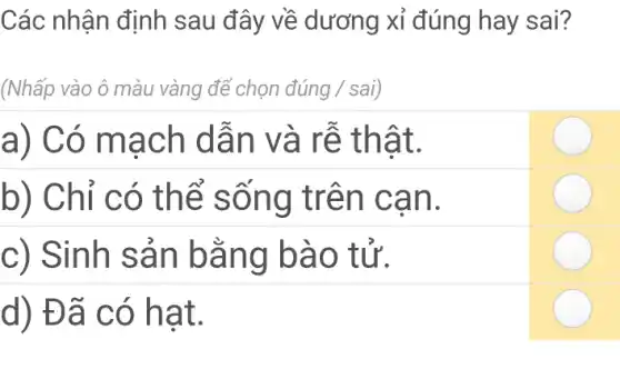 Các nhận định sau đây về dương xỉ đúng hay sai?
(Nhấp vào ô màu vàng để chọn dacute (u)ng / sai)
a) Có mạch dẫn và rễ thật.
b) Chỉ có thể sống trên can.
c) Sinh sản bằng bào tử.
d) Đã có hat.