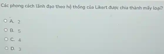 Các phong cách lãnh đạo theo hệ thống của Likert được chia thành mấy loại?
A. 2
B. 5
C. 4
D. 3