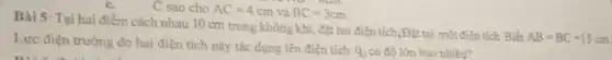c.
C sao cho AC=4cm và BC=3cm.
Bài 5: Tại hai điểm cách nhau 10 cm trong không khí đặt hai điện tích,Đặt tại một điện tích Biết
AB=BC=15cm.
Lực điện trường do hai điện tích này tác dụng lên điện tích
q_(3) có độ lớn bao nhiêu?