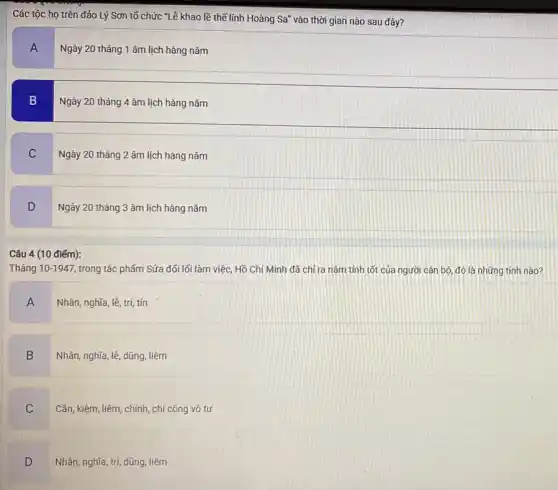 Các tộc họ trên đảo Lý Sơn tố chức "Lê khao lề thế lính Hoàng Sa'vào thời gian nào sau đây?
A
Ngày 20 tháng 1 âm lịch hàng nǎm
B
Ngày 20 tháng 4 âm lịch hàng nǎm
C
Ngày 20 tháng 2 âm lịch hàng nǎm
D
Ngày 20 tháng 3 âm lịch hàng nǎm
Câu 4 (10 điểm):
Tháng 10-1947 trong tác phẩm Sửa đối lối làm việc, Hồ Chí Minh đã chí ra nǎm tính tốt của người cán bộ đó là những tính nào?
A
Nhân, nghĩa, lê, trí,tín
B
Nhân, nghĩa, lê, dũng liêm
C
Cần, kiệm, liêm, chính , chí công vô tư
D
Nhân, nghĩa, trí, dũng liêm