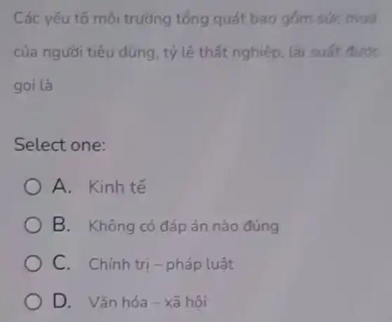 Các yếu tố môi trường tổng quát bao gồm sức mua
của người tiêu dùng, tỷ lệ thất nghiệp, lãi suất được
goi là
Select one:
A. Kinh tế
B. Không có đáp án nào đúng
C. Chính tri - pháp luật
D. Vǎn hóa - xã hôi