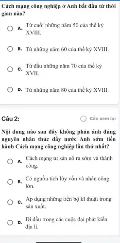 Cách mạng công nghiệp ở Anh bắt đầu từ thời
gian nào?
. Từ cuối những nǎm 50 của thế kỷ
XVIII.
B. Từ những nǎm 60 của thế kỷ XVIII
. Từ đầu những nǎm 70 của thế kỷ
XVII.
D. Từ những nǎm 80 của thế kỷ XVIII.
Câu 2:
Nội dung nào sau đây không phản ánh đúng
nguyên nhân thúc đẩy nước Anh sớm tiến
hành Cách mạng công nghiệp lần thứ nhất?
A. Cách mạng tư sản Cách mang tư sản nổ ra sớm và thành
công.
p Có nguồn tích lũy vốn và nhân công
lớn.
C. Áp dụng những tiến bộ kĩ thuật : trong
sản xuất.
Di đầu trong các cuộc đại phát kiến
địa lí.
) Cần xem lại