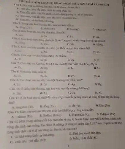 CHỦ Đị 6. KIM LOA I.SU KHÁC NHAU GIỮA KIM LOẠI VÀ PH I KIM
Câu 1.Kim loai có những tính chất vật lý chung nào sau đây?
A. Tính dẻo, tính dẫn điên 1, nhiệt độ nóng chày cao.
B. Tính dẫn điện,tính dẫn nhiệt, có khối lượng riêng lớn và có ánh kim.
C. Tính dẻo, tính dẫn điện , tính dẫn nhiệt và có ánh kim.
D. Tính dẻo,có ánh kim.rất cứng.
Câu 2.Trong các kim loại sau đây, kim loại dèo nhất là
A. đồng (Cu).
B. nhôm (Al)
C. bao (Ag)
D. vàng (Au)
Câu 3.Kim loai nào sau đây dẫn điện tốt nhất?
A. Au.
B. Cu.
C. Fe.
D. Ag.
Câu 4.Kim loại được dùng phổ biến đề tạo trang sức , có tác dụng bảo vệ sức khó là
A . Đồng.
B. BaC.
C. Sắt.
D. Sắt tây.
Câu 3.Kim loại nào sau đây nhẹ nhất (có khối lượn g riêng nhỏ nhất)?
A. Li.
B. Na.
C.K.
D. Rb.
Câu 6.Kim loại có khối lượng riêng lớn nhất là
A. W
B. Pb.
C. Os.
D. Cr.
Câu 7.Cho dãy các kim loại Mg.Cr, K, Li Kim l ai mềm nhất trong dãy là
A. Cr.
B. Mg.
C.K.
D. Li.
Câu 8.Kim loại cùng nhất là
A. Cr.
B. Os.
C. Pb.
D. W.
Câu 9.Kim loại nào sau đây có nhiệt độ nóng chả y thấp nhất?
A. Li.
B. Cu.
C. Ag.
D. Hg.
Câu 10. Ở điều kiến thường kim loại nào sau đây , ở trạng thái lỏng?
A. Hg.
B. Ag.
C. Cu.
D. Al.
Câu 11 Kim loại nào có nhiệt độ nóng chảy cao nhất : thường : được sử dung đề làm dây tóc bóng
đèn?
A tungsten (W)
B. đông (Cu)
C. sắt (Fe).
D. kẽm (Zn)
Câu 12. Kim loai nào sau đây nhẹ nhất (có khối lượng riêng nhỏ nhất)?
D.. Calcium (Ca)
A.Lithium (Li)
B.Sodium (Natri).
C.Potassium (K)
Câu 13. Môt trong những chất liệu làm nên vẻ đẹp kì ảo của tranh sơn mài là những mảnh màu
vàng lấp lánh cực mỏng.Đó chính là những lá vàng có chiều dày
1.10^-4mm . Người ta đã ứng
dung tính chất vật lí gì của vàng khi làm tranh sơn mài?
A. Có khả nǎng khúc xa ánh sáng.
B. Tính dẻo và có ánh kim.
C.Tính dẻo,tính dẫn nhiệt.
D. Mềm . có tỉ khối lớn.