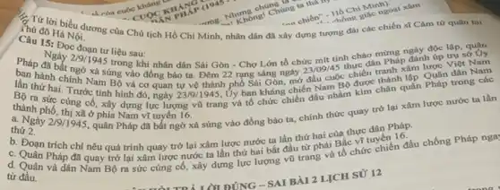 ch của C
Chí Minh).
1. Hồ Chính ngoại xâm
C. Từ lời biểu dương của Chủ tịch Hồ Chí Minh, nhân dân đã xây dựng tượng đài các chiến sĩ Cam từ
Thú đô Hà Nội.
Câu 15: Đọc đoạn tư liệu sau:
hành xâm
Pháp đã bất ngữ xã sung vào đồng bào ta Đêm 22 rạng sáng ngày 23/09/45
thực dân Pháp đánh
Ngày 2/9/1945 trong khi nhân dân Sài Gòn - Chợ Lớn tổ chức mít tinh chào mừng ngày độc
lần thứ hai. Trước tình hình đó, ngày 23/9/1945
Uy ban kháng chiến Nam B. được thành lập. Quáp
Bộ ra sức cùng cố, xây dựng lực lượng vũ trang và tổ chức chiến đầu nhằm kìm chân quân
thành phố, thị sao phia Nam vituyên l6.
thành phố, thị xã ở phía Nam vĩ tuyến chính thức quay trở lại xâm lược
thứ 2.
thứ 2. 219/1945, quân Pháp đã bắt ngờ xả súng vào đồng bào ta Pháp.
b. Đoạn trích chi nêu quá trình quay trở lại xâm lược nước ta lần thứ hai của thực
C. Quân Pháp đã quay trở lại xâm lược nước ta lần thứ hai bắt đầu từ phái Bắc vị tuyến 16
từ đầu.