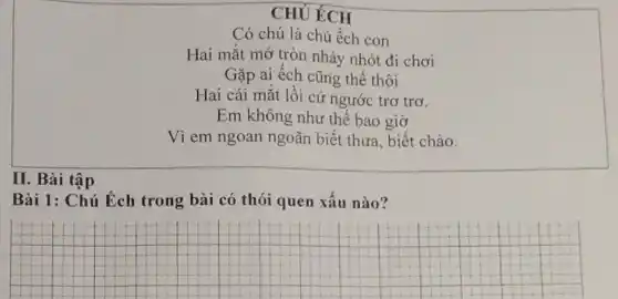 CHÚ ÉCH
Có chú là chú ếch con
Hai mắt mở tròn nhảy nhót đi chơi
Gặp ai ếch cũng thế thôi
Hai cái mắt lồi cứ ngước trơ trơ.
Em không như thế bao giờ
Vì em ngoan ngoãn biết thưa, biết chào.
II. Bài tập
Bài 1: Chú Éch trong bài có thói quen xấu nào?
__