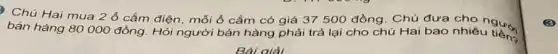 Chú Hai mua 2 ổ cắm điện mỗi ô cắm có giá 37 500 đồng Chú đưa cho người
bán hàng 80000 đồng. Hỏi người bán hàng phải trả lại cho chú Hai bao nhiêu
Bài giải