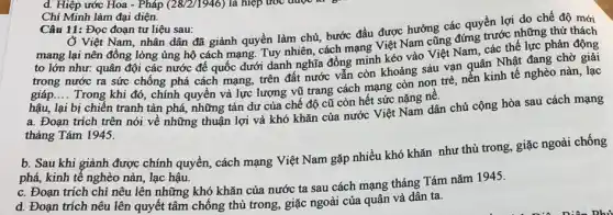 Chí Minh làm đại diện.
Câu 11: Đọc đoạn tư liệu sau:
Ở Việt Nam, nhân dân đã giành quyền làm chủ, bước đầu được hưởng các quyền lợi do chế độ mới
mang lại nên đồng lòng ủng hộ cách mạng. Tuy nhiên, cách mạng Việt Nam cũng đứng trước những thứ thách
to lớn như: quân đội các nước đế quốc dưới danh nghĩa đồng minh kéo vào Việt Nam, các thế lực phản động
trong nước ra sức chống phá cách mạng,trên đất nước vẫn còn khoảng sáu vạn quân Nhật đang chờ giải
giáp __
Trong khi đó, chính quyền và lực lượng vũ trang cách mạng còn non trẻ, nền kinh tế nghèo nàn lạc
hậu, lại bị chiến tranh tàn phá, những tàn dư của chế độ cũ còn hết sức nặng nê.
a. Đoạn trích trên nói về những thuận lợi và khó khǎn của nước Việt Nam dân chủ cộng hòa sau cách mạng
tháng Tám 1945.
b. Sau khi giành được chính quyền, cách mạng Việt Nam gặp nhiều khó khǎn như thù trong, giặc ngoài chống
phá, kinh tế nghèo nàn, lạc hậu.
c. Đoạn trích chi nêu lên những khó khǎn của nước ta sau cách mạng tháng Tám nǎm 1945.
d. Đoạn trích nêu lên quyết tâm chống thù trong, giặc ngoài của quân và dân ta.
d. Hiệp ước Hoa - Pháp (28/2/1946) là hiệp ước được