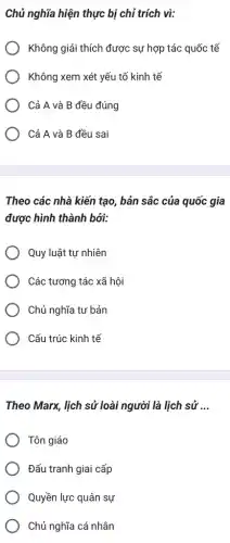 Chủ nghĩa hiện thực bị chỉ trích vì:
Không giải thích được sự hợp tác quốc tế
Không xem xét yếu tố kinh tế
Cả A và B đều đúng
Cả A và B đều sai
Theo các nhà kiến tạo, bản sắc của quốc gia
được hình thành bởi:
Quy luật tự nhiên
Các tương tác xã hội
Chủ nghĩa tư bản
Cấu trúc kinh tế
Theo Marx, lịch sử loài người là lịch sử __
Tôn giáo
Đấu tranh giai cấp
Quyền lực quân sự
Chủ nghĩa cá nhân