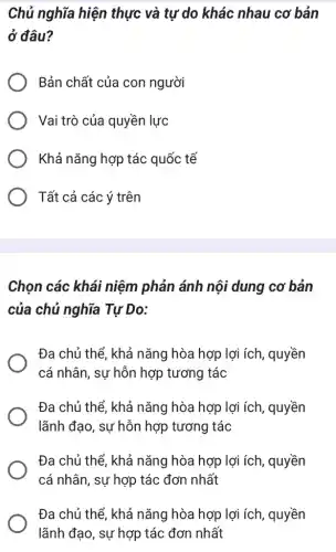 Chủ nghĩa hiện thực và tự do khác nhau cơ bản
ở đâu?
Bản chất của con người
Vai trò của quyền lực
Khả nǎng hợp tác quốc tế
Tất cả các ý trên
Chọn các khái niệm phản ánh nội dung cơ bản
của chủ nghĩa Tự Do:
Đa chủ thể, khả nǎng hòa hợp lợi ích, quyền
cá nhân, sự hỗn hợp tương tác
Đa chủ thể, khả nǎng hòa hợp lợi ích, quyền
lãnh đạo, sự hỗn hợp tương tác
Đa chủ thể, khả nǎng hòa hợp lợi ích, quyền
cá nhân, sự hợp tác đơn nhất
Đa chủ thể, khả nǎng hòa hợp lợi ích, quyền
lãnh đạo, sự hợp tác đơn nhất