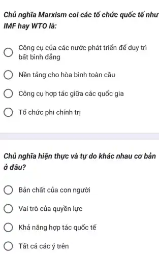 Chủ nghĩa Marxism coi các tổ chức quốc tế như
IMF hay WTO là:
Công cụ của các nước phát triển để duy trì
bất bình đẳng
Nền tảng cho hòa bình toàn cầu
Công cụ hợp tác giữa các quốc gia
Tổ chức phi chính tri
Chủ nghĩa hiện thực và tự do khác nhau cơ bản
ở đâu?
Bản chất của con người
Vai trò của quyền lực
Khả nǎng hợp tác quốc tế
Tất cả các ý trên