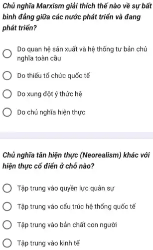 Chủ nghĩa Marxism giải thích thế nào về sự bất
bình đẳng giữa các nước phát triển và đang
phát triển?
Do quan hệ sản xuất và hệ thống tư bản chủ
nghĩa toàn cầu
Do thiếu tổ chức quốc tế
Do xung đột ý thức hệ
Do chủ nghĩa hiện thực
Chủ nghĩa tân hiện thực (Neorealism)khác với
hiện thực cổ điển ở chỗ nào?
Tập trung vào quyền lực quân sự
Tập trung vào cấu trúc hệ thống quốc tế
Tập trung vào bản chất con người
Tập trung vào kinh tế