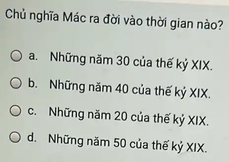 Chủ nghĩa Mác ra đời vào thời gian nào?
a. Những nǎm 30 của thế kỷ XIX.
b. Những nǎm 40 của thế kỷ XIX.
c. Những nǎm 20 của thế kỷ XIX.
d. Những nǎm 50 của thế kỷ XIX.