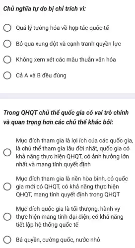 Chủ nghĩa tự do bị chỉ trích vì:
Quá lý tưởng hóa về hợp tác quốc tế
Bỏ qua xung đột và cạnh tranh quyền lực
Không xem xét các mâu thuẫn vǎn hóa
Cả A và B đều đúng
Trong QHQT chủ thể quốc gia có vai trò chính
và quan trọng hơn các chủ thể khác bởi:
Mục đích tham gia là lợi ích của các quốc gia,
là chủ thể tham gia lâu đời nhất,, quốc gia có
khả nǎng thực hiện QHQT, có ảnh hưởng lớn
nhất và mang tính quyết định
Mục đích tham gia là nền hòa bình , có quốc
gia mới có QHQT,có khả nǎng thực hiện
QHQT, mang tính quyết định trong QHQT
Mục đích quốc gia là tối thượng, hành vy
thực hiện mang tính đại diện, có khả nǎng
tiết lập hệ thống quốc tế
Bá quyền, cường quốc, nước nhỏ