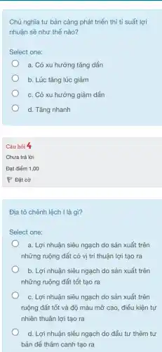 Chủ nghĩa tư bản càng phát triển thì tỉ suất lợi
nhuận sẽ như thế nào?
Select one:
a. Có xu hướng I tǎng dần
b. Lúc tǎng lúc giảm
c. Có xu hướng giảm dần
d. Tǎng nhanh
Câu hỏi 4
Địa tô chênh lệch I là gì?
Select one:
a. Lợi nhuận siêu ngạch do sản xuất trên
những ruộng đất có vị trí thuận lợi tạo ra
b. Lợi nhuận siêu ngạch do sản xuất trên
những ruộng đất tốt tạo ra
c. Lợi nhuận siêu ngạch do sản xuất trên
ruộng đất tốt và độ màu mỡ cao , điều kiện tự
nhiên thuận lợi tạo ra
d. Lợi nhuận siêu ngạch do đầu tư thêm tư
bản để thâm canh tạo ra