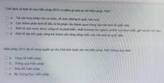 "Chế định về kinh tế của Hiến pháp 2013 có điểm gì mới so với Hiên pháp 1992^circ 
a. Tài sản hợp pháp của cá nhân.tổ chức không bị quốc hữu hoá.
b. Các thành phần kinh tế đều là bộ phận cấu thành quan trọng của nền kinh tế quốc dân.
c. Kinh tế nhà nước được củng cố và phát triển, nhất là trong các ngành và lĩnh vực then chốt, giữ vai trò chủ đao.
d. Kinh tế tập thế ngày càng trở thành nền tảng vững chắc của nền kinh tế quốc dân.
Hiến pháp 2013 đã bổ sung quyền gì cho Chủ tịch Quốc hội mà Hiến pháp 1992 không quy định:
a. Công bó Hiến pháp
b. Thông qua Hiến pháp
c. Sửa đôi Hiến pháp
d. Kỷ chứng thực Hiến pháp