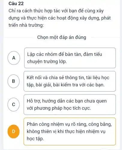 Chỉ ra cách thức hợp tác với bạn để cùng xây
dựng và thực hiện các hoạt động xây dựng, phát
triển nhà trường:
Chọn một đáp án đúng
A
Lập các nhóm để bàn tàn, đàm tiếu
chuyện trường lớp.
.
B )
Kết nối và chia sẻ thông tin, tài liệu học
tập, bài giải, bài kiểm tra với các bạn.
C )
Hỗ trợ, hướng dẫn các bạn chưa quen
với phương pháp học tích cực.
D
Phân công nhiệm vụ rõ ràng, công bằng,
không thiên vị khi thực hiện nhiệm vu