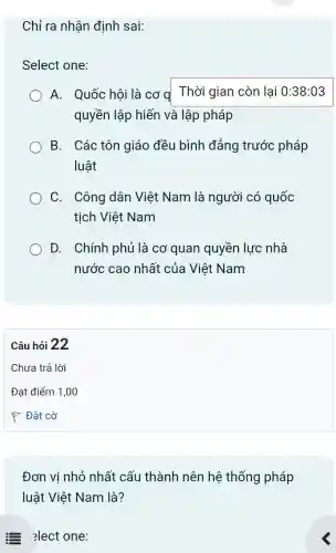 Chỉ ra nhận định sai:
Select one:
A. Quốc hội là cơ q Thời gian còn lai 0:38:03
quyền lập hiến và lập pháp
B. Các tôn giáo đều bình đẳng trước pháp
luật
C. Công dân Việt Nam là người có quốc
tịch Việt Nam
D. Chính phủ là cơ quan quyền lực nhà
nước cao nhất của Việt Nam
Đơn vi nhỏ nhất cấu thành nên hệ thống pháp
luật Việt Nam là?
Elect one: