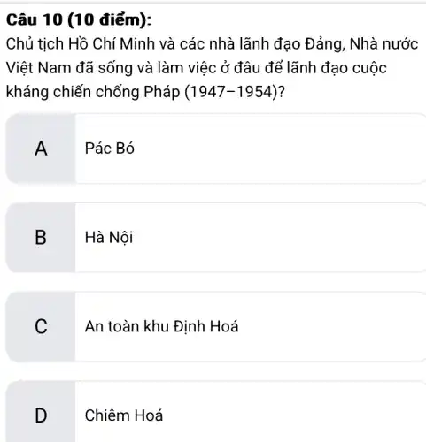 Chủ tịch Hồ Chí Minh và các nhà lãnh đạo Đảng , Nhà nước
Việt Nam đã sống và làm việc ở đâu để lãnh đạo cuộc
kháng chiến chống Pháp (1947-1954) ?
A
Pác Bó
B Hà Nội
C
An toàn khu Định Hoá
D
Chiêm Hoá