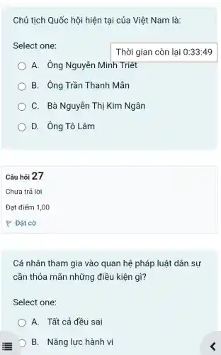 Chủ tịch Quốc hội hiện tại của Việt Nam là:
Select one:
A. Ông Nguyễn Minh Triệt
B. Ông Trần Thanh Mẫn
C. Bà Nguyễn Thị Kim Ngân
D. Ông Tô Lâm
Câu hỏi 27
Cá nhân tham gia vào quan hệ pháp luật dân sự
cần thỏa mãn những điều kiện gì?
Select one:
A. Tất cả đều sai
D B. Nǎng lực hành vi