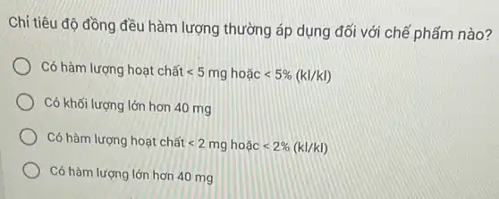 Chỉ tiêu độ đồng đều hàm lượng thường áp dụng đối với chế phấm nào?
Có hàm
lurgng hounderset (.)(a)t chacute (hat (a))tlt 5mghounderset (.)(hat (a))clt 5% (kl/kl)
Có khối lượng lớn hơn 40 mg
lurgng hounderset (.)(a)t chunderset (.)(hat (a))tlt 2mghounderset (.)(hat (a))clt 2% (kl/kl)
Có hàm lượng lớn hơn 40 mg