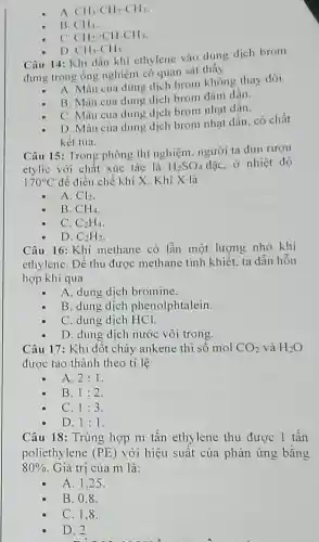 A. CH_(3)-CH_(2)-CH_(3)
B. CH_(4)
C. CH_(2)=CH-CH_(3)
D. CH_(3)-CH_(3)
Câu 14: Khi dẫn khí ethylene vào dung dịch brom
đựng trong ống nghiệm có quan sát thấy
A. Màu của dung dịch brom không thay đối.
B. Màu của dung dịch brom đậm dần.
C. Màu của dung dịch brom nhạt dần.
D. Màu của dung dịch brom nhạt dần . có chất
kết tủa.
Câu 15: Trong phòng thí nghiệm, người ta đun rượu
etylic với chất xúc tác là H_(2)SO_(4) đặc, ở nhiệt độ
170^circ C để điều chế khí X. Khí X là
A. Cl_(2)
B. CH_(4)
C. C_(2)H_(4)
Câu 16: Khí methane có lẫn một lượng nhỏ khí
ethylene. Để thu được methane tinh khiết, ta dẫn hỗn
hợp khí qua
A. dung dịch bromine.
B. dung dịch phenolphtalein.
C. dung dịch HCl.
D. dung dịch nước vôi trong.
Câu 17: Khi đốt cháy ankene thì số mol CO_(2) và H_(2)O
được tạo thành theo tỉ lệ
A. 2:1
B. 1:2
C. 1:3
D. 1:1
Câu 18: Trùng hợp m tấn ethylene thu được 1 tấn
poliethylene (PE) với hiệu suất của phản ứng bằng
80%  . Giá trị của m là:
A. 1.25
B. 0.8 .
C. 1.8.
D. 2